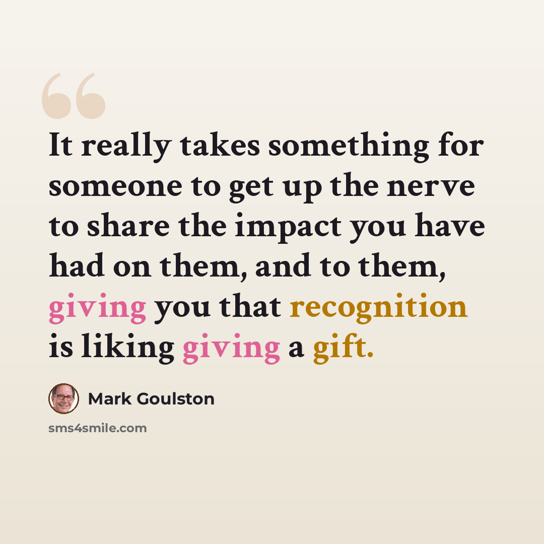 “It really takes something for someone to get up the nerve to share the impact you have had on them, and to them, giving you that recognition is liking giving a gift.” quote by Mark Goulston