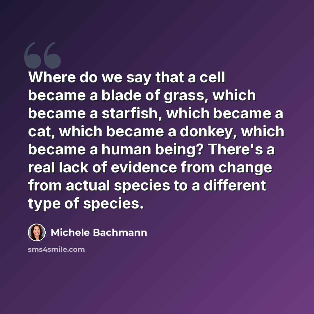 “Where do we say that a cell became a blade of grass, which became a starfish, which became a cat, which became a donkey, which became a human being? There's a real lack of evidence from change from actual species to a different type of species.” quote by Michele Bachmann
