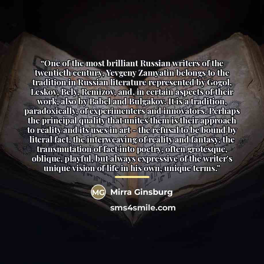“One of the most brilliant Russian writers of the twentieth century, Yevgeny Zamyatin belongs to the tradition in Russian literature represented by Gogol, Leskov, Bely, Remizov, and, in certain aspects of their work, also by Babel and Bulgakov. It is a tradition, paradoxically, of experimenters and…” quote by Mirra Ginsburg