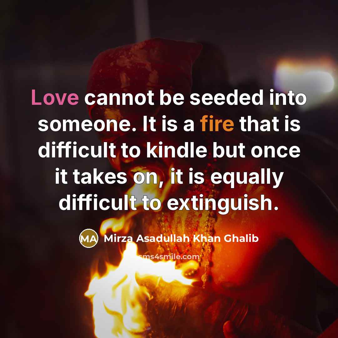 “Love cannot be seeded into someone. It is a fire that is difficult to kindle but once it takes on, it is equally difficult to extinguish.” quote by Mirza Asadullah Khan Ghalib