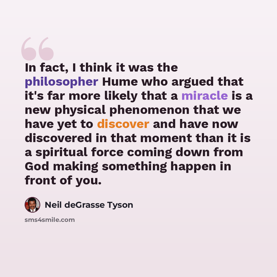 “In fact, I think it was the philosopher Hume who argued that it's far more likely that a miracle is a new physical phenomenon that we have yet to discover and have now discovered in that moment than it is a spiritual force coming down from God making something happen in front of you.” quote by Neil deGrasse Tyson