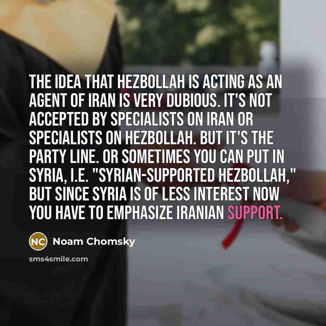 “The idea that Hezbollah is acting as an agent of Iran is very dubious. It's not accepted by specialists on Iran or specialists on Hezbollah. But it's the party line. Or sometimes you can put in Syria, i.e. "Syrian-supported Hezbollah," but since Syria is of less interest now you have to emphasize…” quote by Noam Chomsky