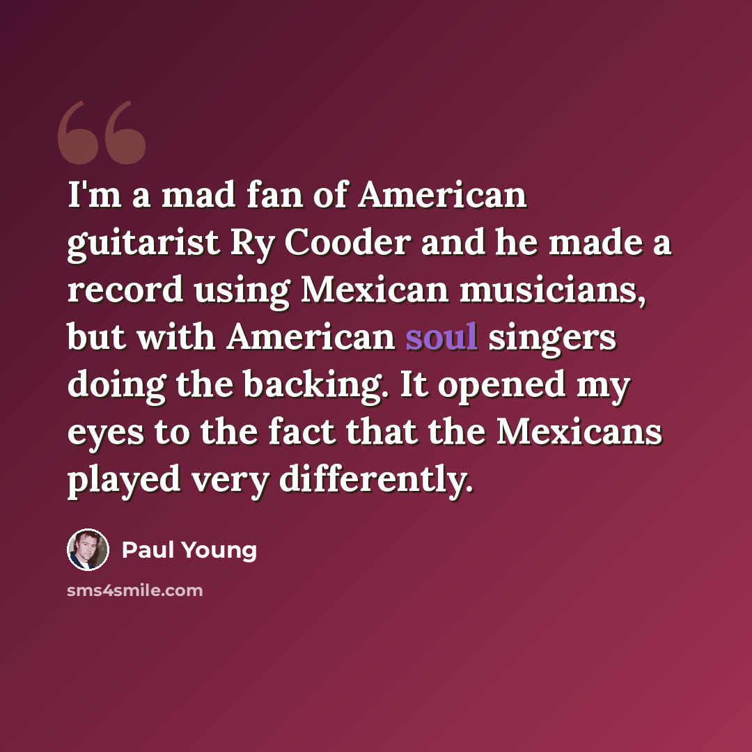 “I'm a mad fan of American guitarist Ry Cooder and he made a record using Mexican musicians, but with American soul singers doing the backing. It opened my eyes to the fact that the Mexicans played very differently.” quote by Paul Young