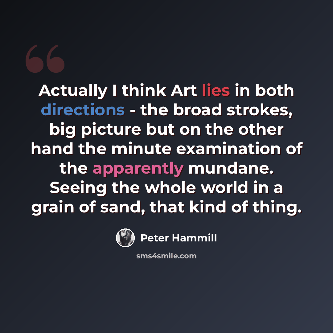 “Actually I think Art lies in both directions - the broad strokes, big picture but on the other hand the minute examination of the apparently mundane. Seeing the whole world in a grain of sand, that kind of thing.” quote by Peter Hammill