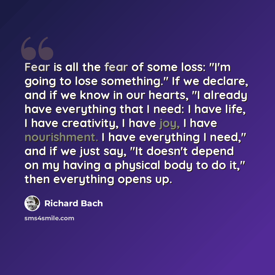 “Fear is all the fear of some loss: "I'm going to lose something." If we declare, and if we know in our hearts, "I already have everything that I need: I have life, I have creativity, I have joy, I have nourishment. I have everything I need," and if we just say, "It doesn't depend on my having a…” quote by Richard Bach
