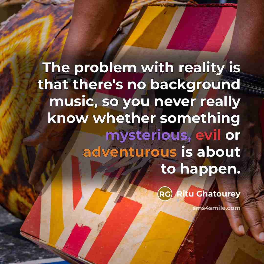 “The problem with reality is that there's no background music, so you never really know whether something mysterious, evil or adventurous is about to happen.” quote by Ritu Ghatourey
