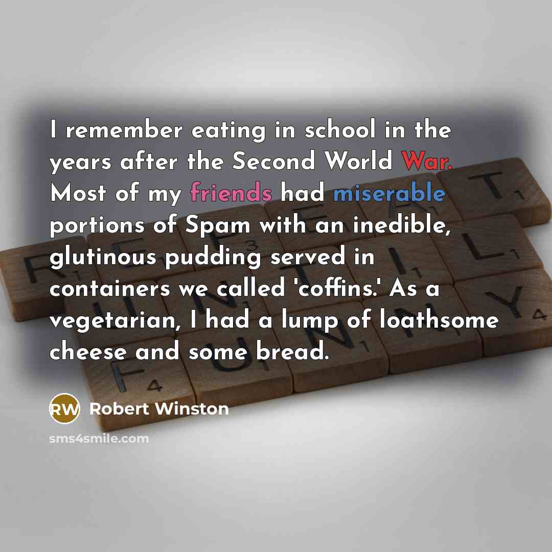 “I remember eating in school in the years after the Second World War. Most of my friends had miserable portions of Spam with an inedible, glutinous pudding served in containers we called 'coffins.' As a vegetarian, I had a lump of loathsome cheese and some bread.” quote by Robert Winston