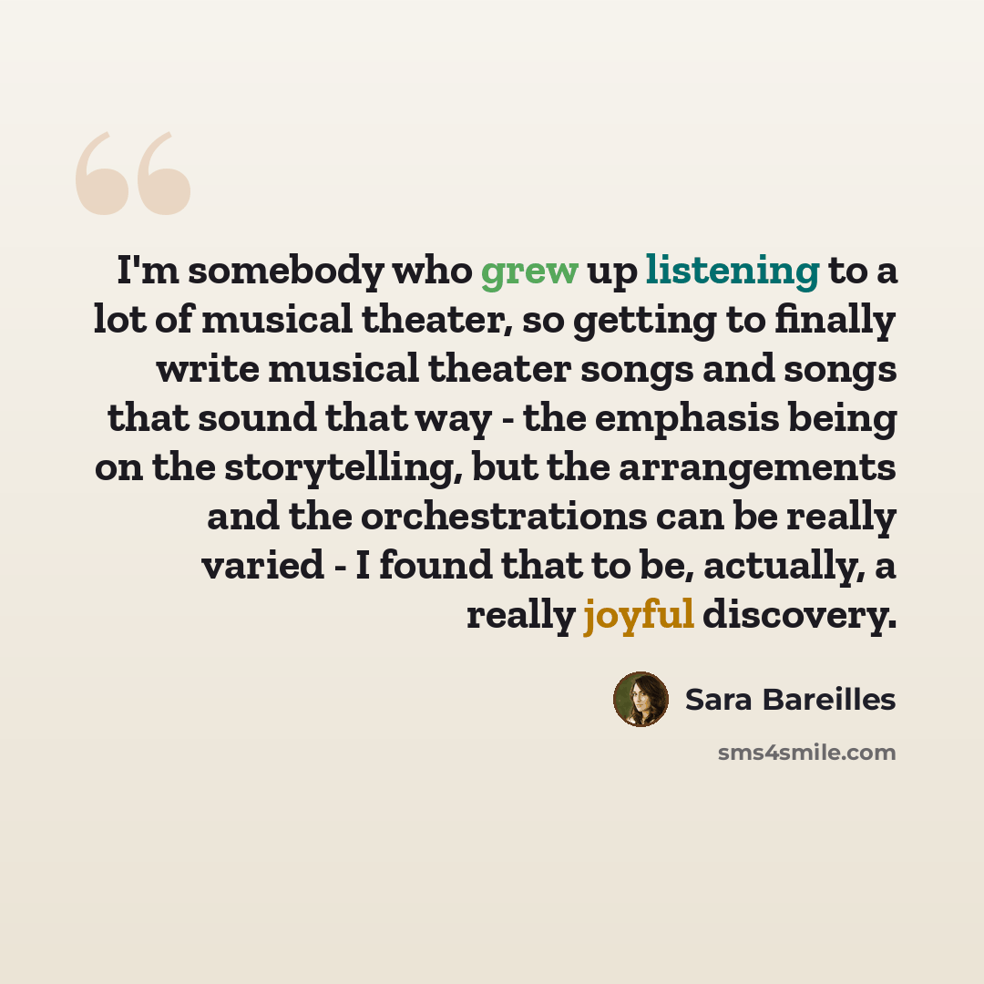 “I'm somebody who grew up listening to a lot of musical theater, so getting to finally write musical theater songs and songs that sound that way - the emphasis being on the storytelling, but the arrangements and the orchestrations can be really varied - I found that to be, actually, a really joyful…” quote by Sara Bareilles