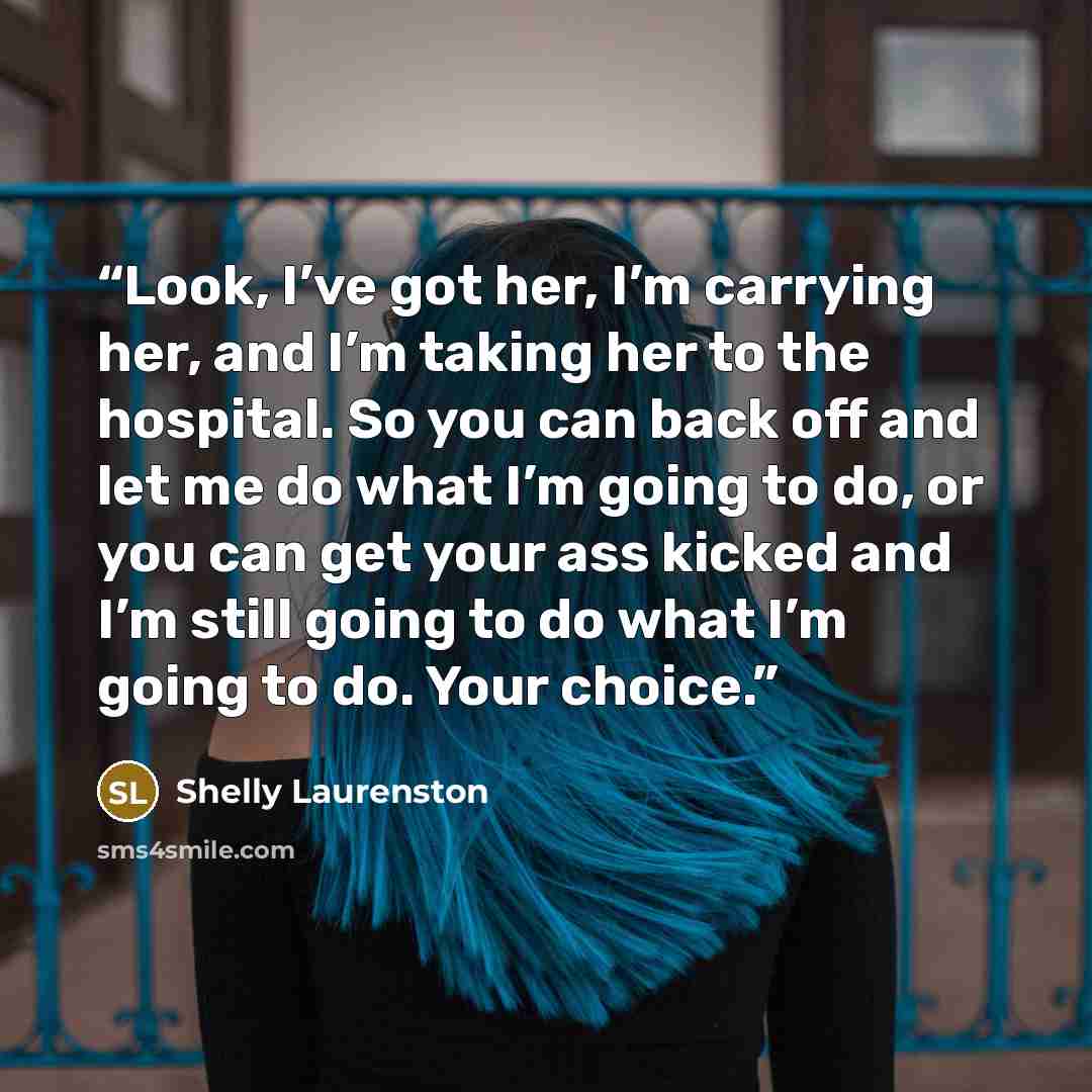 “Look, I’ve got her, I’m carrying her, and I’m taking her to the hospital. So you can back off and let me do what I’m going to do, or you can get your ass kicked and I’m still going to do what I’m going to do. Your choice.” quote by Shelly Laurenston