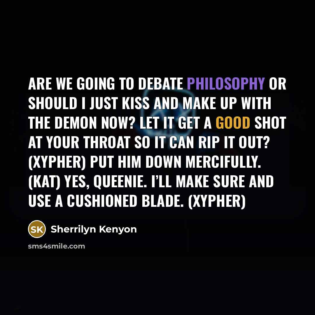 “Are we going to debate philosophy or should I just kiss and make up with the demon now? Let it get a good shot at your throat so it can rip it out? (Xypher) Put him down mercifully. (Kat) Yes, Queenie. I’ll make sure and use a cushioned blade. (Xypher)” quote by Sherrilyn Kenyon