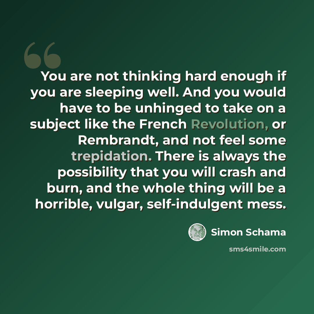 “You are not thinking hard enough if you are sleeping well. And you would have to be unhinged to take on a subject like the French Revolution, or Rembrandt, and not feel some trepidation. There is always the possibility that you will crash and burn, and the whole thing will be a horrible, vulgar…” quote by Simon Schama