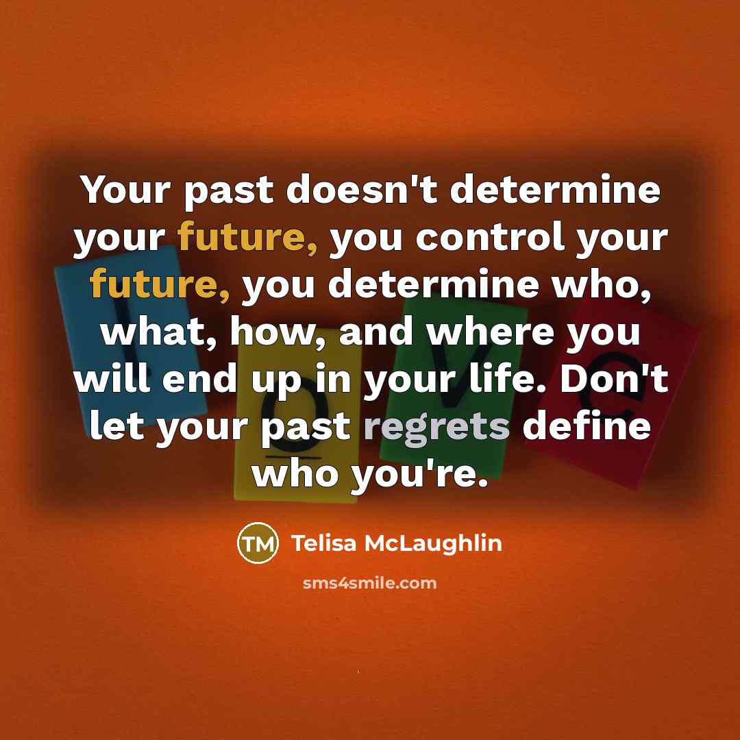 “Your past doesn't determine your future, you control your future, you determine who, what, how, and where you will end up in your life. Don't let your past regrets define who you're.” quote by Telisa McLaughlin