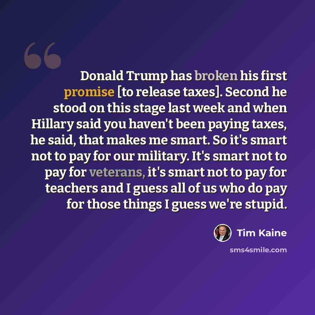 “Donald Trump has broken his first promise [to release taxes]. Second he stood on this stage last week and when Hillary said you haven't been paying taxes, he said, that makes me smart. So it's smart not to pay for our military. It's smart not to pay for veterans, it's smart not to pay for teachers…” quote by Tim Kaine