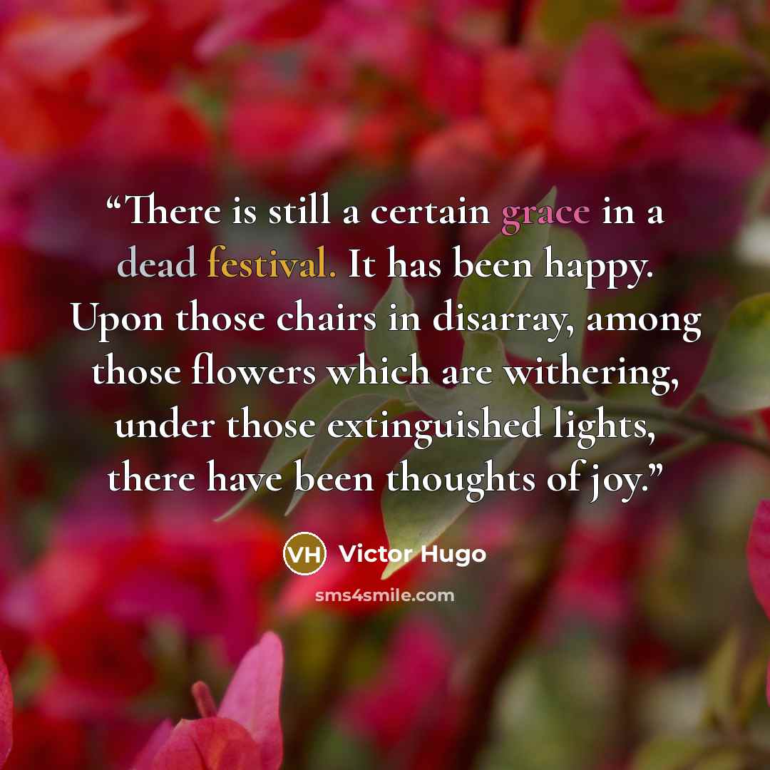“There is still a certain grace in a dead festival. It has been happy. Upon those chairs in disarray, among those flowers which are withering, under those extinguished lights, there have been thoughts of joy.” quote by Victor Hugo