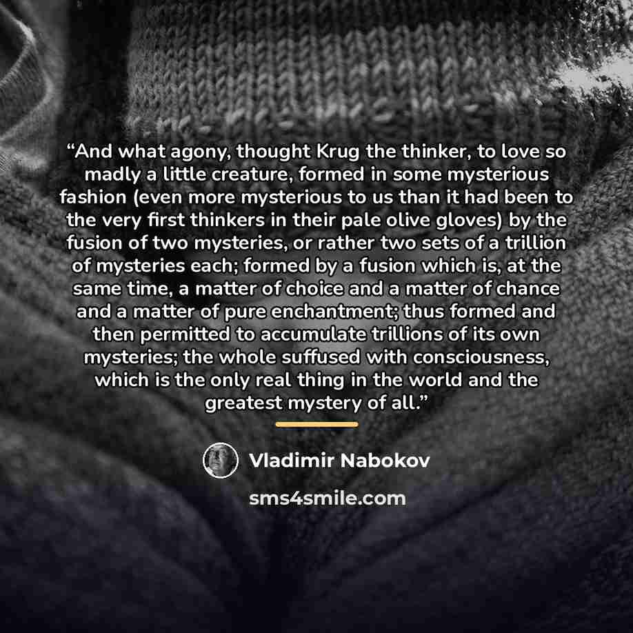 “And what agony, thought Krug the thinker, to love so madly a little creature, formed in some mysterious fashion (even more mysterious to us than it had been to the very first thinkers in their pale olive gloves) by the fusion of two mysteries, or rather two sets of a trillion of mysteries each…” quote by Vladimir Nabokov