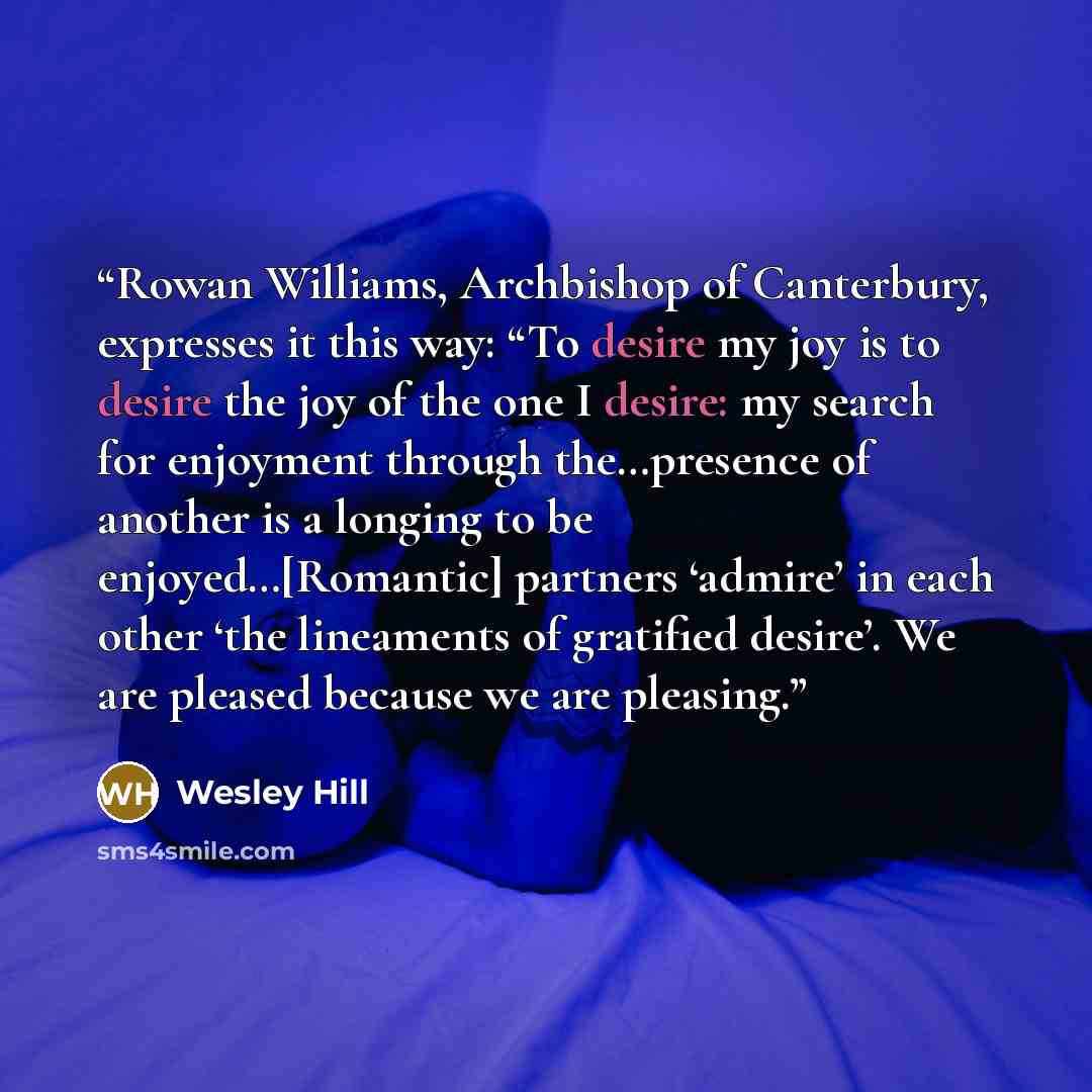 “Rowan Williams, Archbishop of Canterbury, expresses it this way: “To desire my joy is to desire the joy of the one I desire: my search for enjoyment through the…presence of another is a longing to be enjoyed…[Romantic] partners ‘admire’ in each other ‘the lineaments of gratified desire’. We are…” quote by Wesley Hill