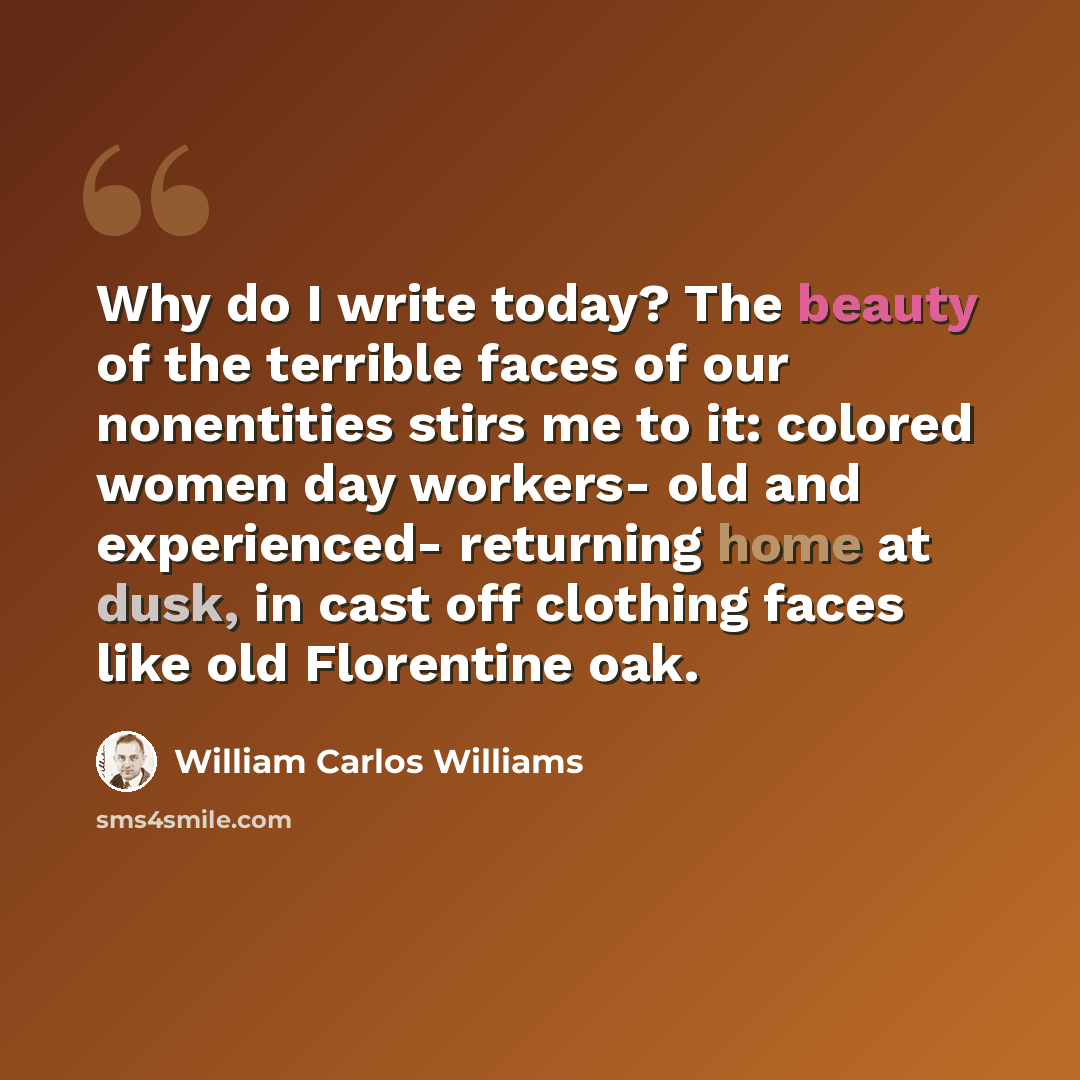 “Why do I write today? The beauty of the terrible faces of our nonentities stirs me to it: colored women day workers- old and experienced- returning home at dusk, in cast off clothing faces like old Florentine oak.” quote by William Carlos Williams