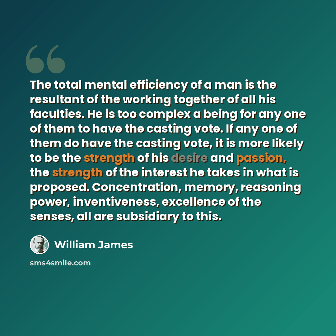 “The total mental efficiency of a man is the resultant of the working together of all his faculties. He is too complex a being for any one of them to have the casting vote. If any one of them do have the casting vote, it is more likely to be the strength of his desire and passion, the strength of…” quote by William James