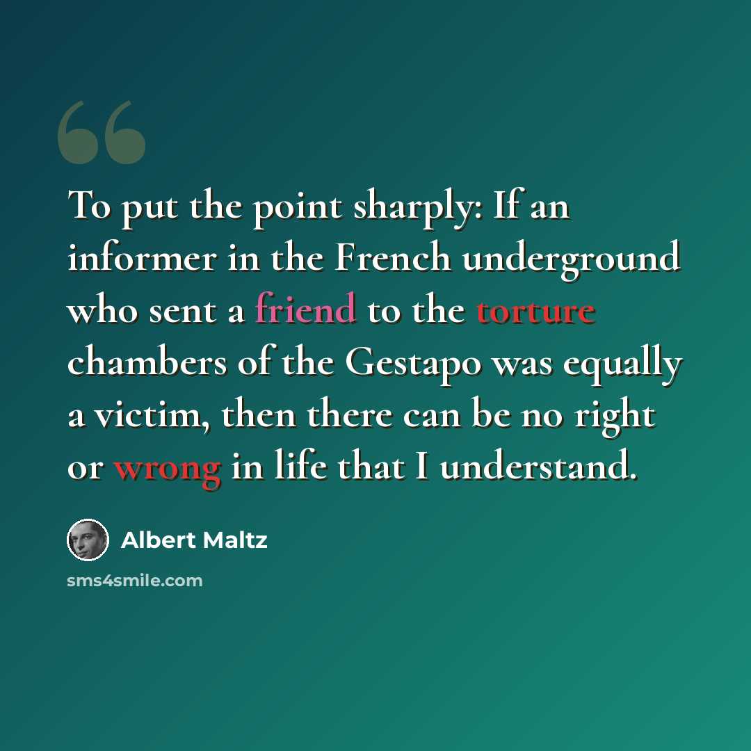 “To put the point sharply: If an informer in the French underground who sent a friend to the torture chambers of the Gestapo was equally a victim, then there can be no right or wrong in life that I understand.” quote by Albert Maltz