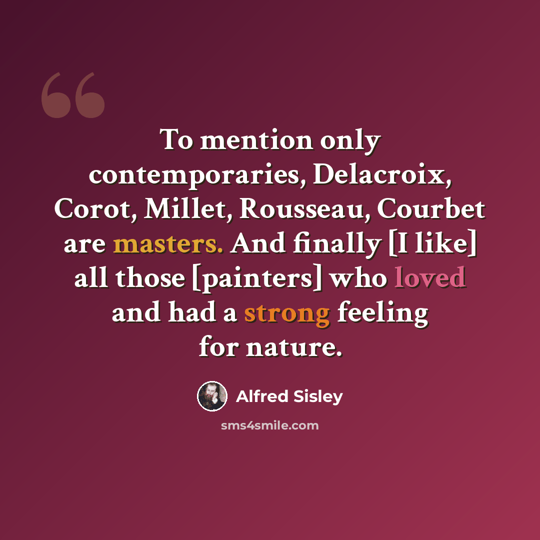 “To mention only contemporaries, Delacroix, Corot, Millet, Rousseau, Courbet are masters. And finally [I like] all those [painters] who loved and had a strong feeling for nature.” quote by Alfred Sisley