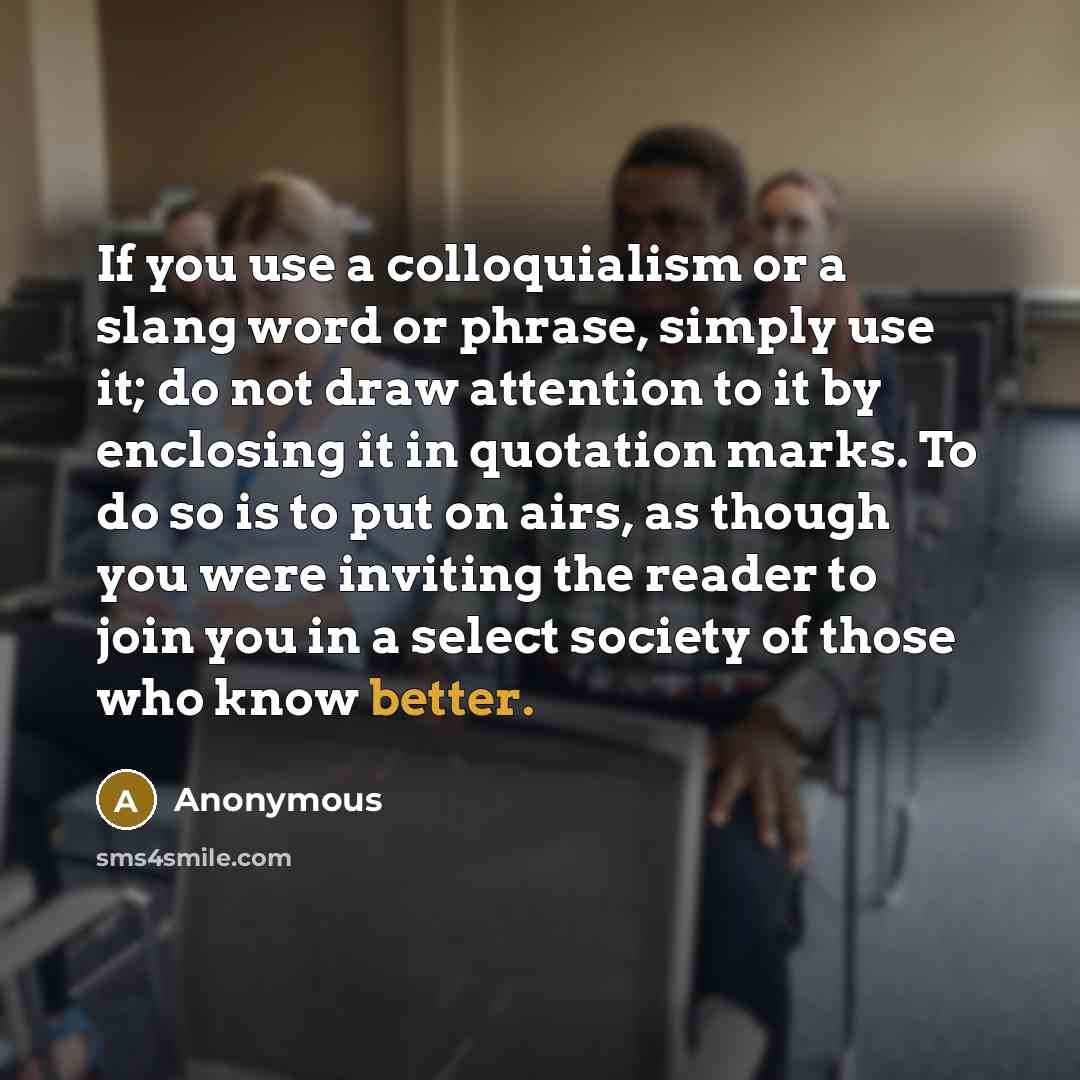 “If you use a colloquialism or a slang word or phrase, simply use it; do not draw attention to it by enclosing it in quotation marks. To do so is to put on airs, as though you were inviting the reader to join you in a select society of those who know better.” quote by Anonymous