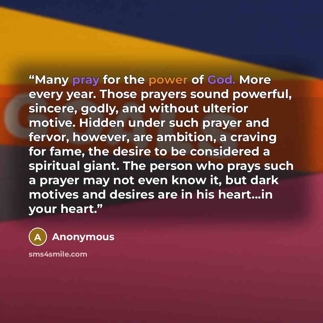 “Many pray for the power of God. More every year. Those prayers sound powerful, sincere, godly, and without ulterior motive. Hidden under such prayer and fervor, however, are ambition, a craving for fame, the desire to be considered a spiritual giant. The person who prays such a prayer may not even…” quote by Anonymous
