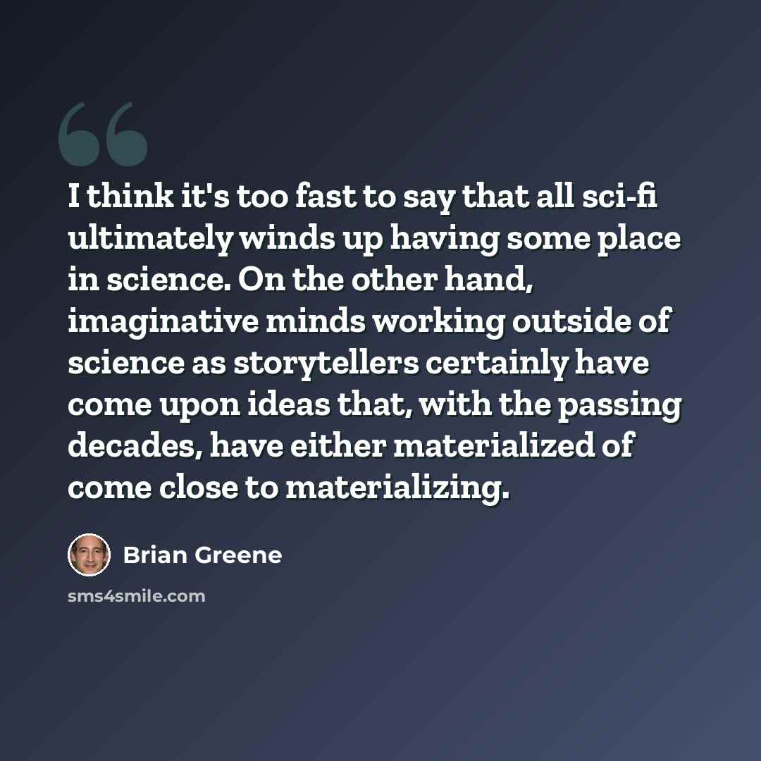 “I think it's too fast to say that all sci-fi ultimately winds up having some place in science. On the other hand, imaginative minds working outside of science as storytellers certainly have come upon ideas that, with the passing decades, have either materialized of come close to materializing.” quote by Brian Greene