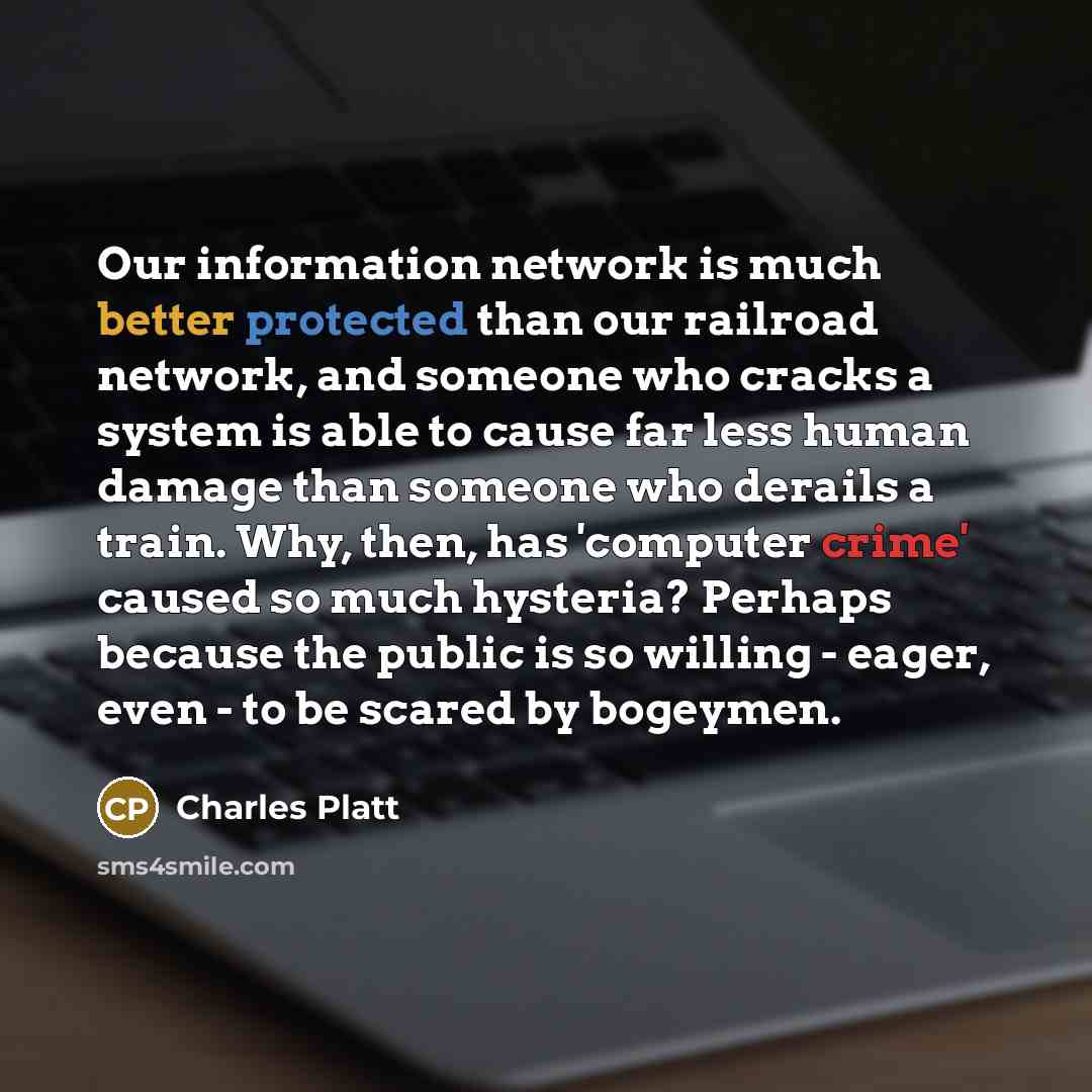 “Our information network is much better protected than our railroad network, and someone who cracks a system is able to cause far less human damage than someone who derails a train. Why, then, has 'computer crime' caused so much hysteria? Perhaps because the public is so willing - eager, even - to…” quote by Charles Platt