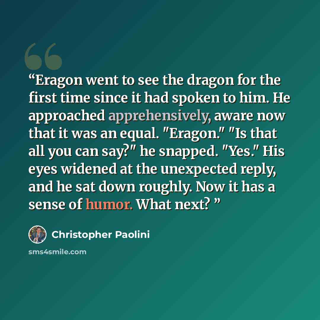 “Eragon went to see the dragon for the first time since it had spoken to him. He approached apprehensively, aware now that it was an equal. "Eragon." "Is that all you can say?" he snapped. "Yes." His eyes widened at the unexpected reply, and he sat down roughly. Now it has a sense of humor. What…” quote by Christopher Paolini