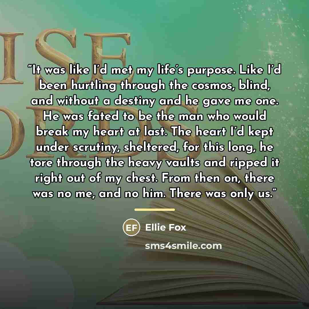 “It was like I’d met my life’s purpose. Like I’d been hurtling through the cosmos, blind, and without a destiny and he gave me one. He was fated to be the man who would break my heart at last. The heart I’d kept under scrutiny, sheltered, for this long, he tore through the heavy vaults and ripped…” quote by Ellie Fox