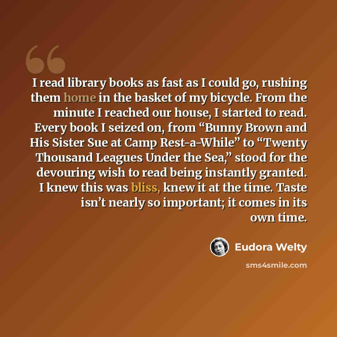 “I read library books as fast as I could go, rushing them home in the basket of my bicycle. From the minute I reached our house, I started to read. Every book I seized on, from “Bunny Brown and His Sister Sue at Camp Rest-a-While” to “Twenty Thousand Leagues Under the Sea,” stood for the devouring…” quote by Eudora Welty