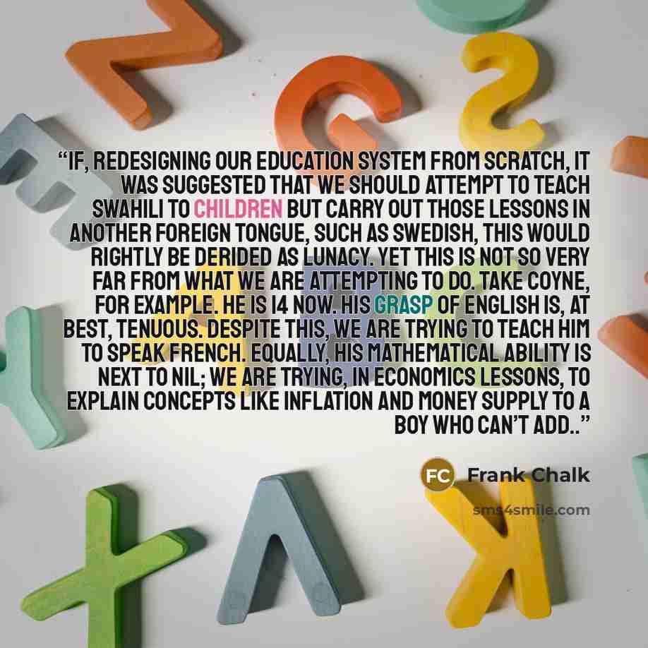 “If, redesigning our education system from scratch, it was suggested that we should attempt to teach Swahili to children but carry out those lessons in another foreign tongue, such as Swedish, this would rightly be derided as lunacy. Yet this is not so very far from what we are attempting to do…” quote by Frank Chalk