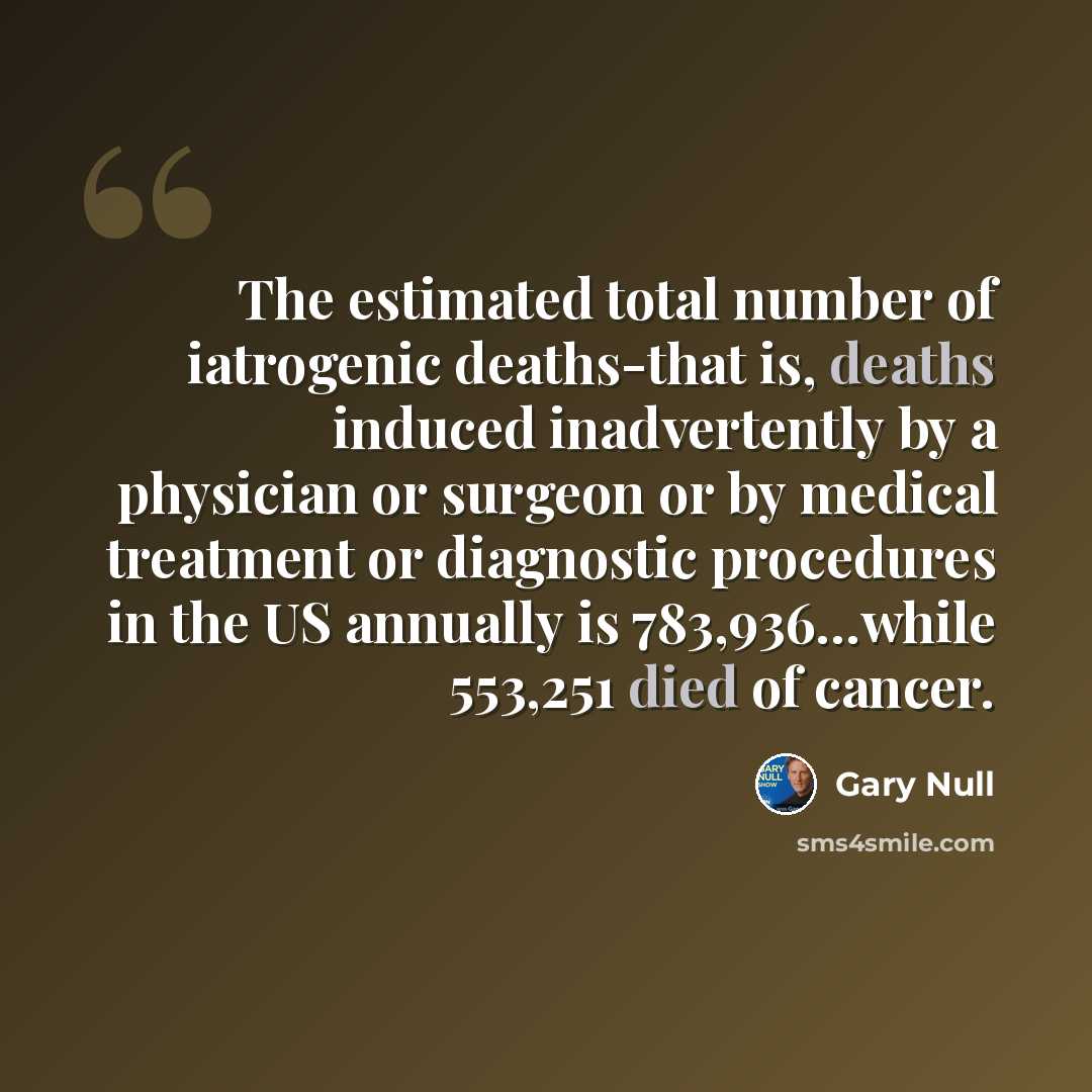 “The estimated total number of iatrogenic deaths-that is, deaths induced inadvertently by a physician or surgeon or by medical treatment or diagnostic procedures in the US annually is 783,936…while 553,251 died of cancer.” quote by Gary Null