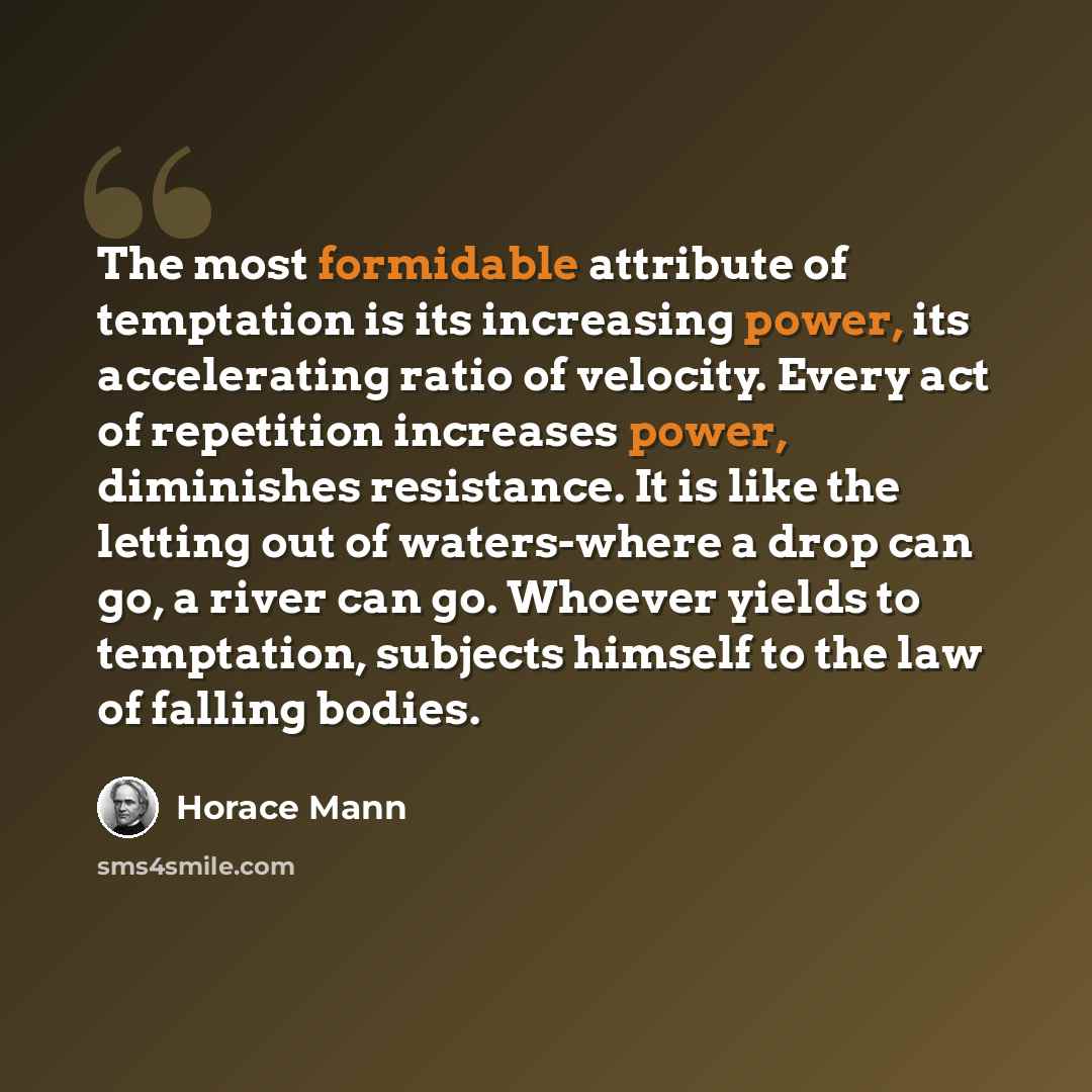 “The most formidable attribute of temptation is its increasing power, its accelerating ratio of velocity. Every act of repetition increases power, diminishes resistance. It is like the letting out of waters-where a drop can go, a river can go. Whoever yields to temptation, subjects himself to the…” quote by Horace Mann