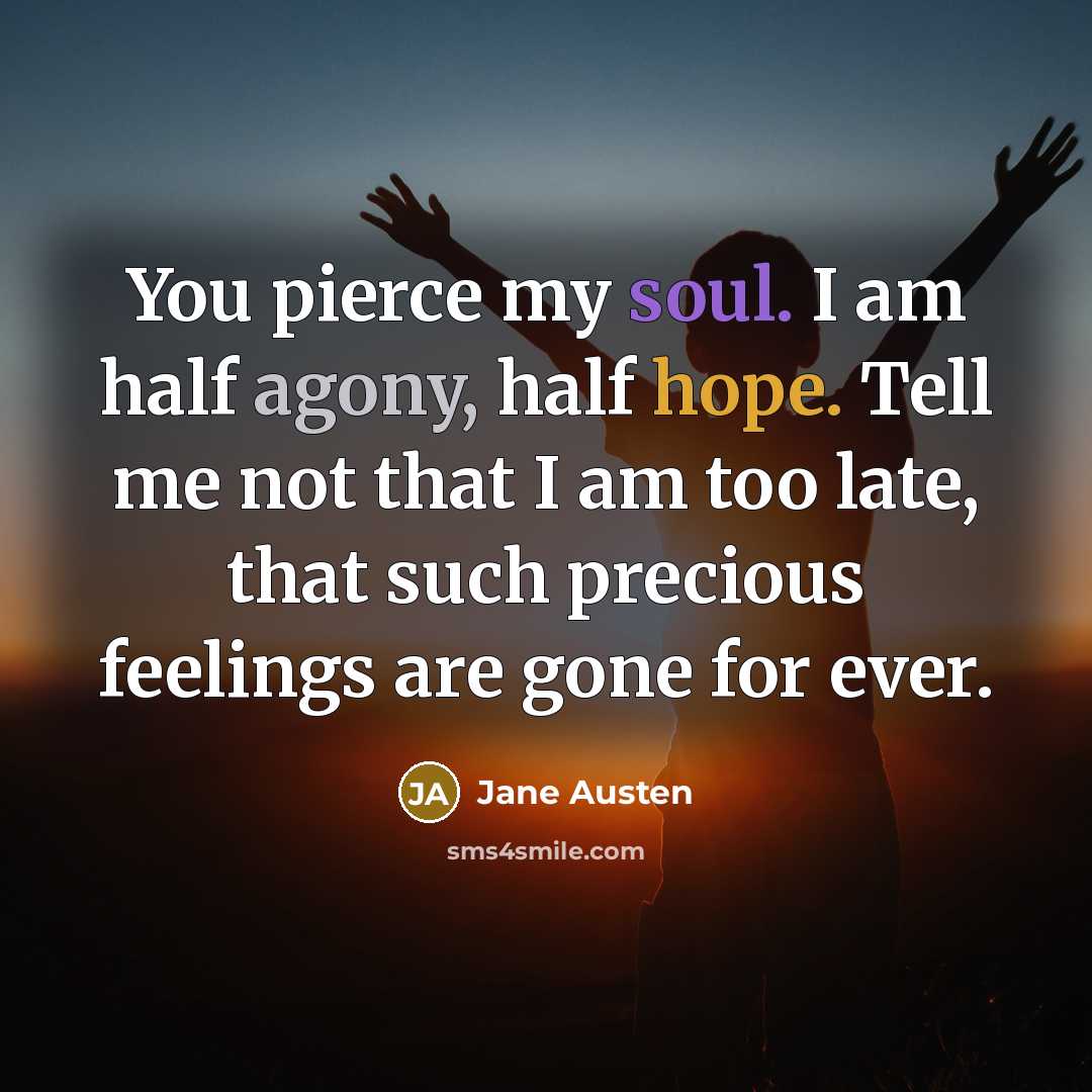 “You pierce my soul. I am half agony, half hope. Tell me not that I am too late, that such precious feelings are gone for ever.” quote by Jane Austen