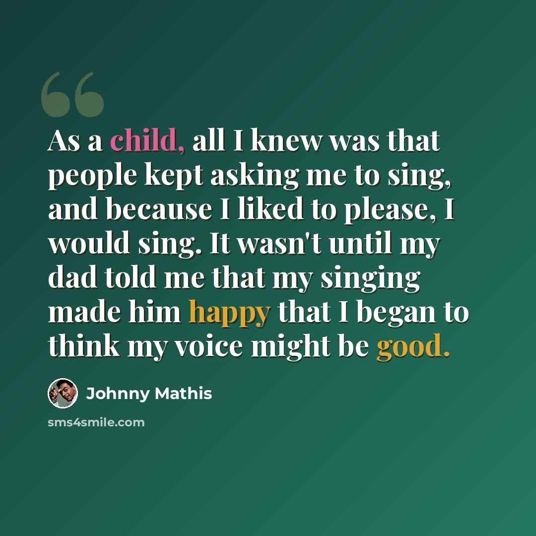 “As a child, all I knew was that people kept asking me to sing, and because I liked to please, I would sing. It wasn't until my dad told me that my singing made him happy that I began to think my voice might be good.” quote by Johnny Mathis