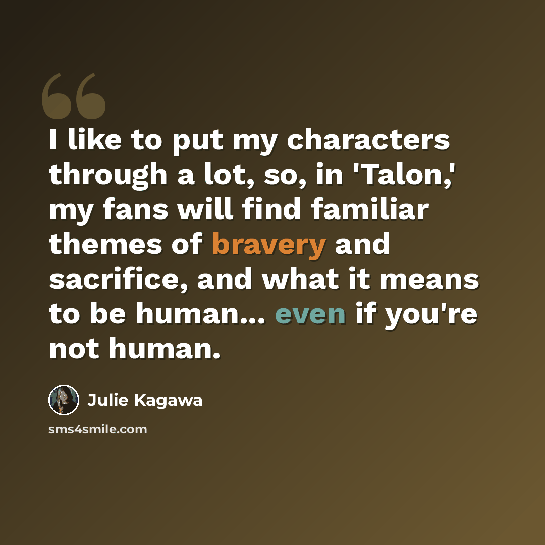 “I like to put my characters through a lot, so, in 'Talon,' my fans will find familiar themes of bravery and sacrifice, and what it means to be human... even if you're not human.” quote by Julie Kagawa