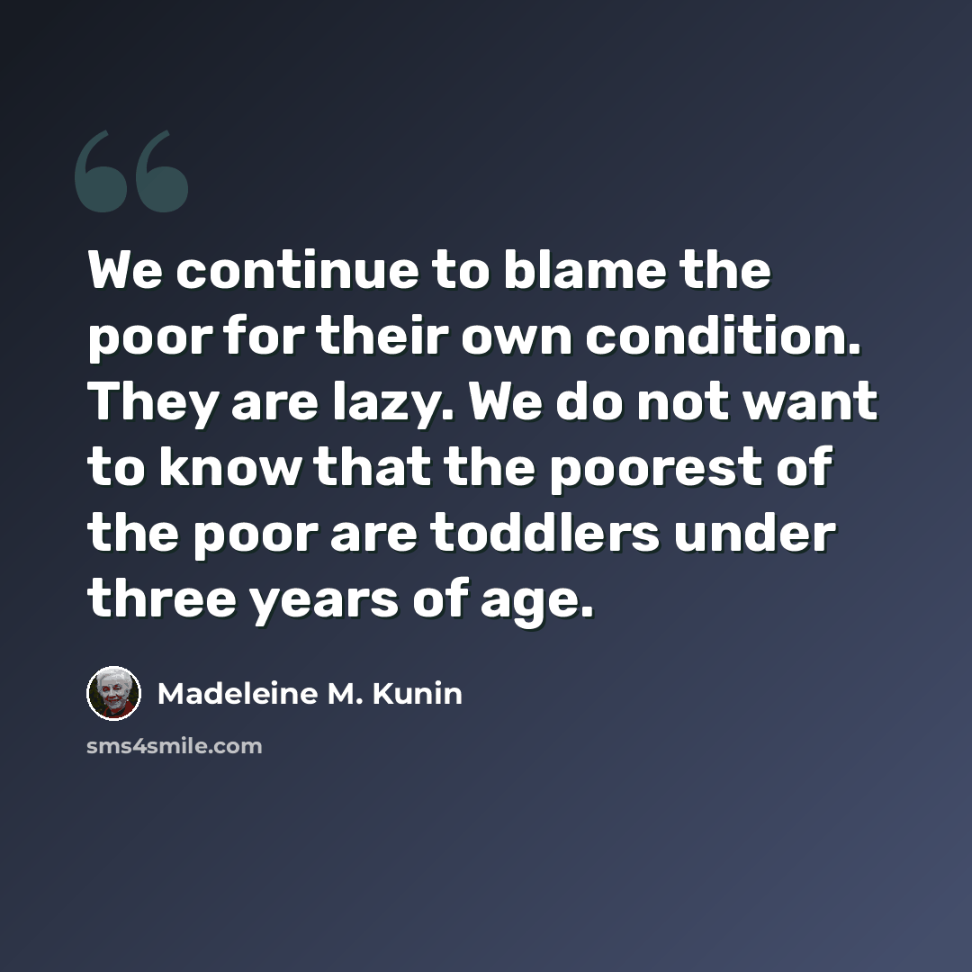 “We continue to blame the poor for their own condition. They are lazy. We do not want to know that the poorest of the poor are toddlers under three years of age.” quote by Madeleine M. Kunin