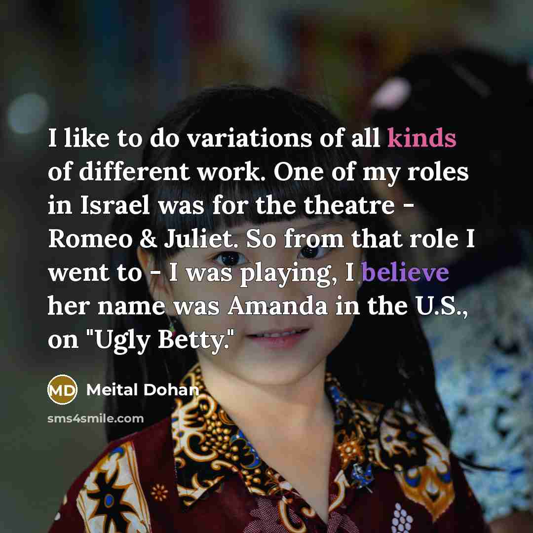 “I like to do variations of all kinds of different work. One of my roles in Israel was for the theatre - Romeo & Juliet. So from that role I went to - I was playing, I believe her name was Amanda in the U.S., on "Ugly Betty."” quote by Meital Dohan