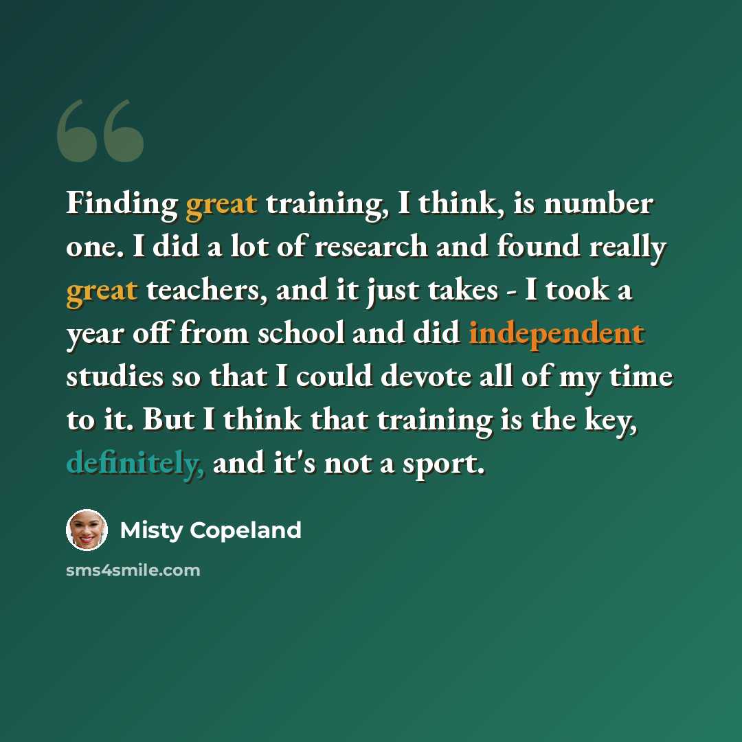 “Finding great training, I think, is number one. I did a lot of research and found really great teachers, and it just takes - I took a year off from school and did independent studies so that I could devote all of my time to it. But I think that training is the key, definitely, and it's not a sport.” quote by Misty Copeland