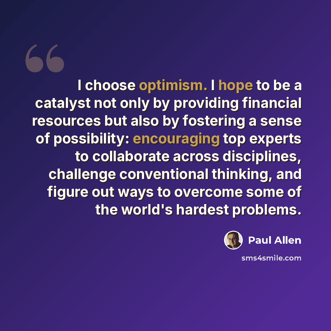 “I choose optimism. I hope to be a catalyst not only by providing financial resources but also by fostering a sense of possibility: encouraging top experts to collaborate across disciplines, challenge conventional thinking, and figure out ways to overcome some of the world's hardest problems.” quote by Paul Allen