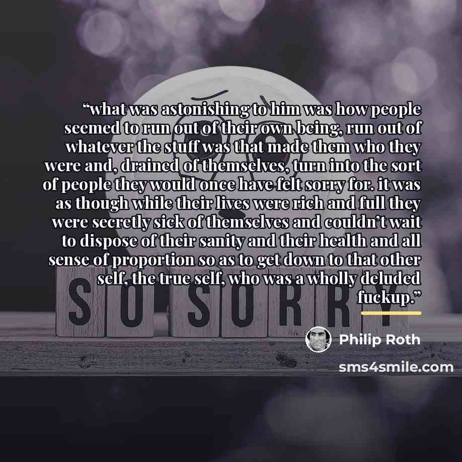 “what was astonishing to him was how people seemed to run out of their own being, run out of whatever the stuff was that made them who they were and, drained of themselves, turn into the sort of people they would once have felt sorry for. it was as though while their lives were rich and full they…” quote by Philip Roth