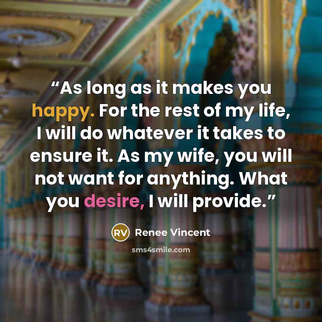 “As long as it makes you happy. For the rest of my life, I will do whatever it takes to ensure it. As my wife, you will not want for anything. What you desire, I will provide.” quote by Renee Vincent