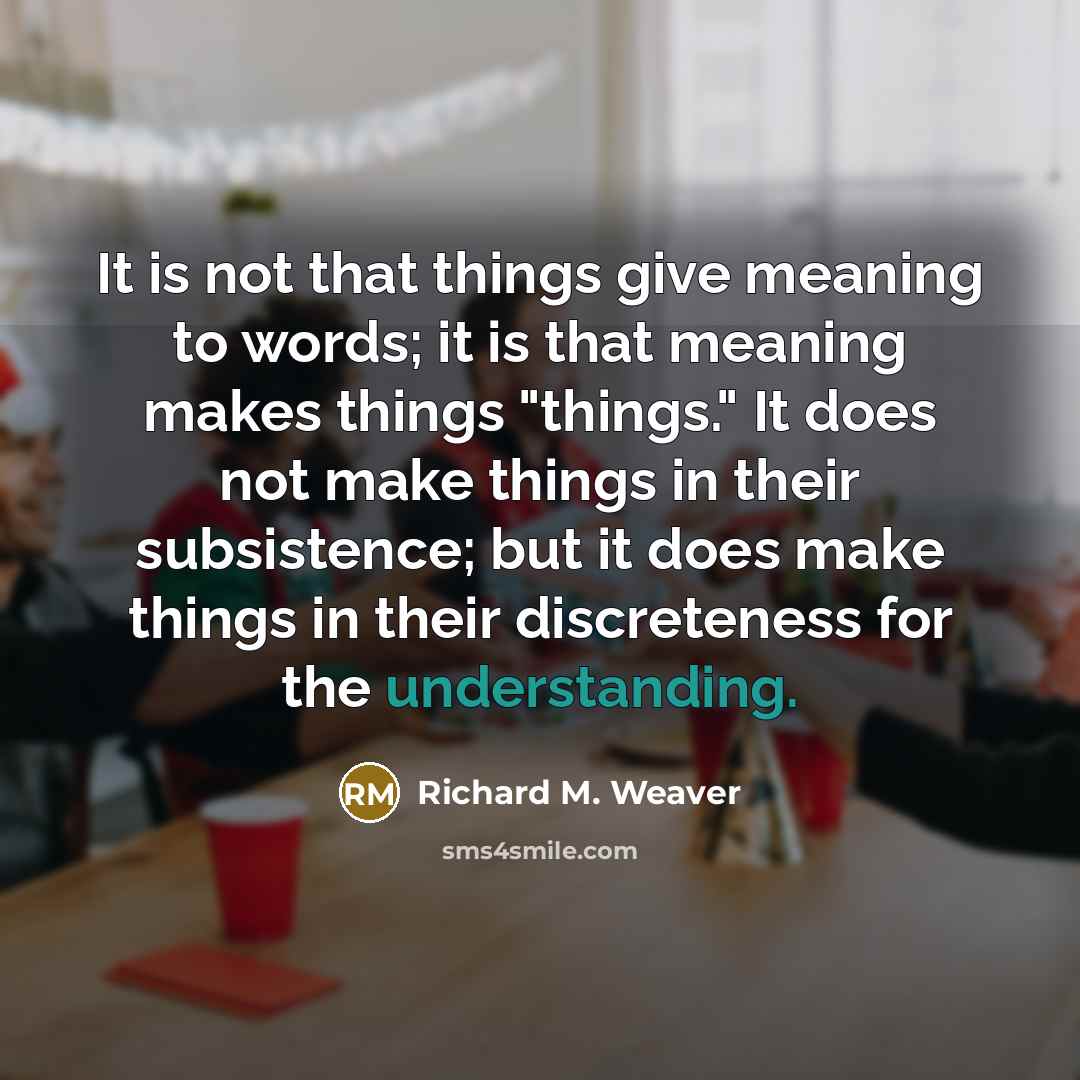 “It is not that things give meaning to words; it is that meaning makes things "things." It does not make things in their subsistence; but it does make things in their discreteness for the understanding.” quote by Richard M. Weaver
