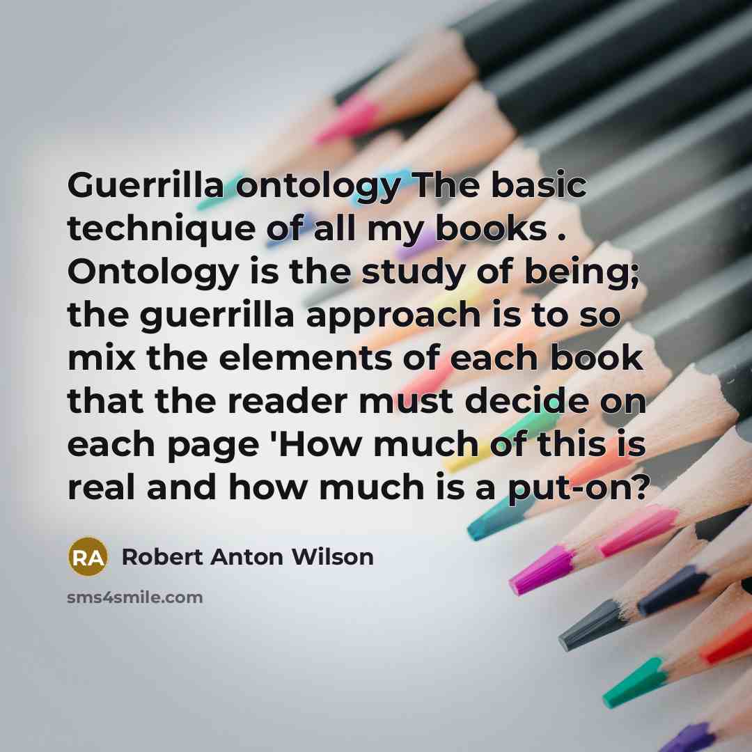 “Guerrilla ontology The basic technique of all my books . Ontology is the study of being; the guerrilla approach is to so mix the elements of each book that the reader must decide on each page 'How much of this is real and how much is a put-on?” quote by Robert Anton Wilson