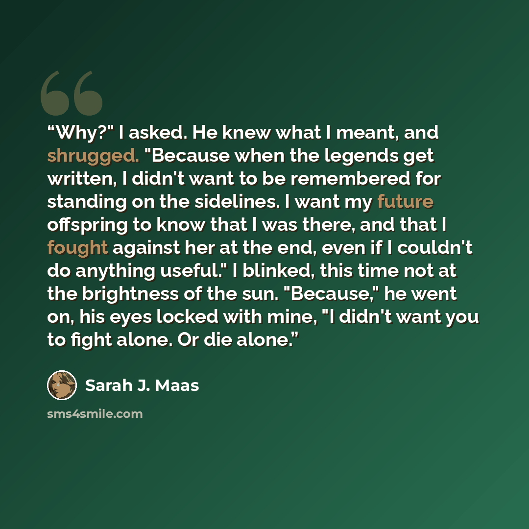 “Why?" I asked. He knew what I meant, and shrugged. "Because when the legends get written, I didn't want to be remembered for standing on the sidelines. I want my future offspring to know that I was there, and that I fought against her at the end, even if I couldn't do anything useful." I blinked…” quote by Sarah J. Maas