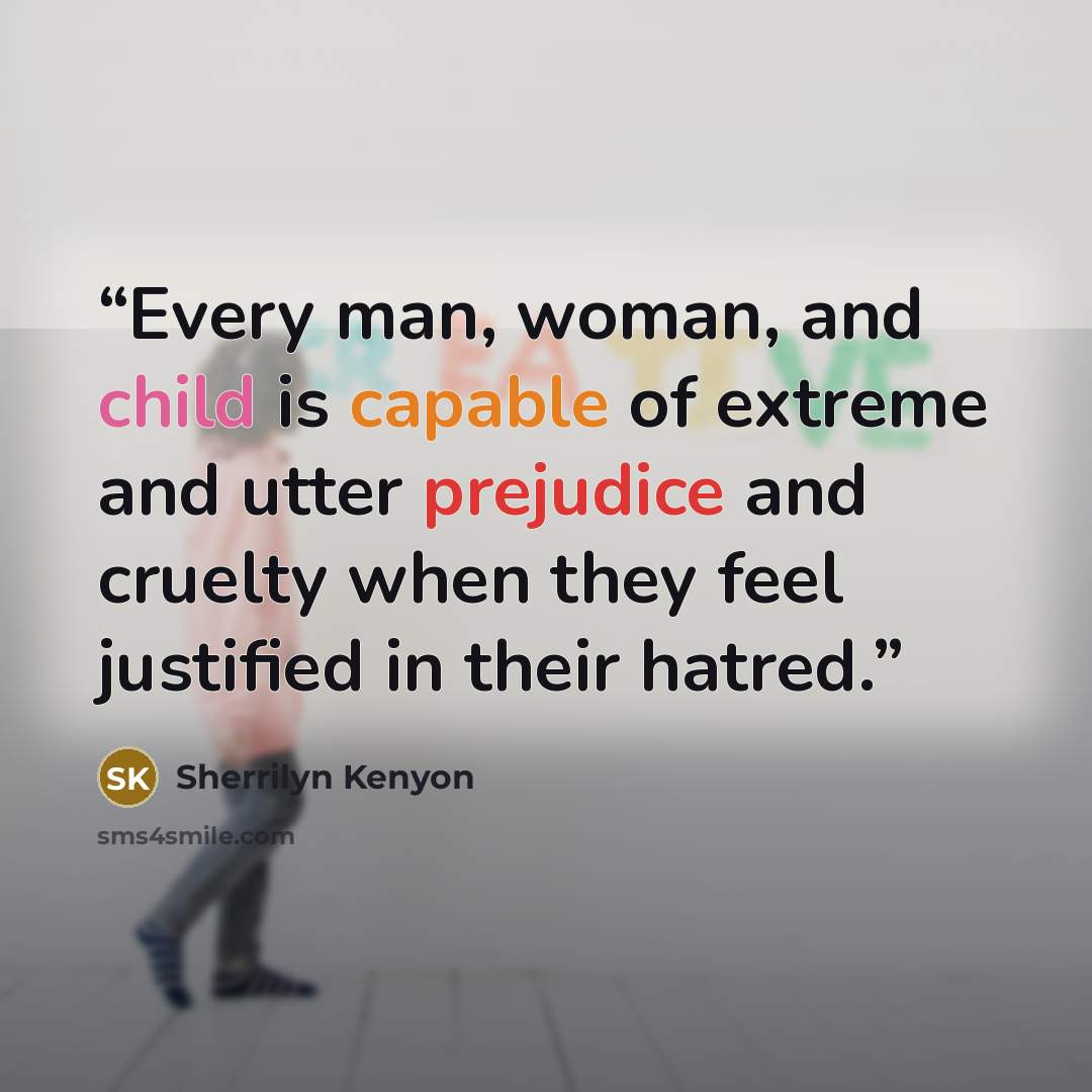 “Every man, woman, and child is capable of extreme and utter prejudice and cruelty when they feel justified in their hatred.” quote by Sherrilyn Kenyon