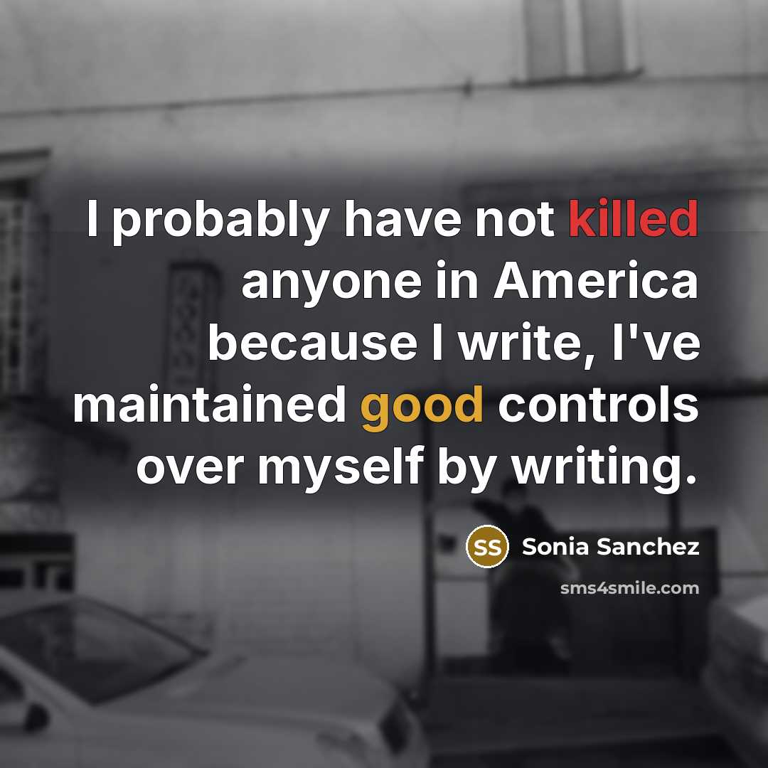 “I probably have not killed anyone in America because I write, I've maintained good controls over myself by writing.” quote by Sonia Sanchez