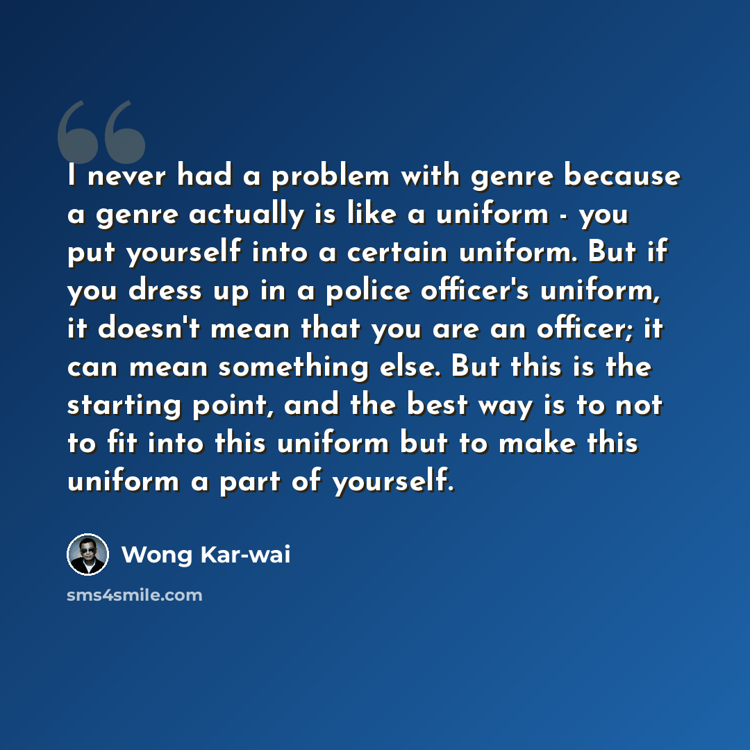 “I never had a problem with genre because a genre actually is like a uniform - you put yourself into a certain uniform. But if you dress up in a police officer's uniform, it doesn't mean that you are an officer; it can mean something else. But this is the starting point, and the best way is to not…” quote by Wong Kar-wai