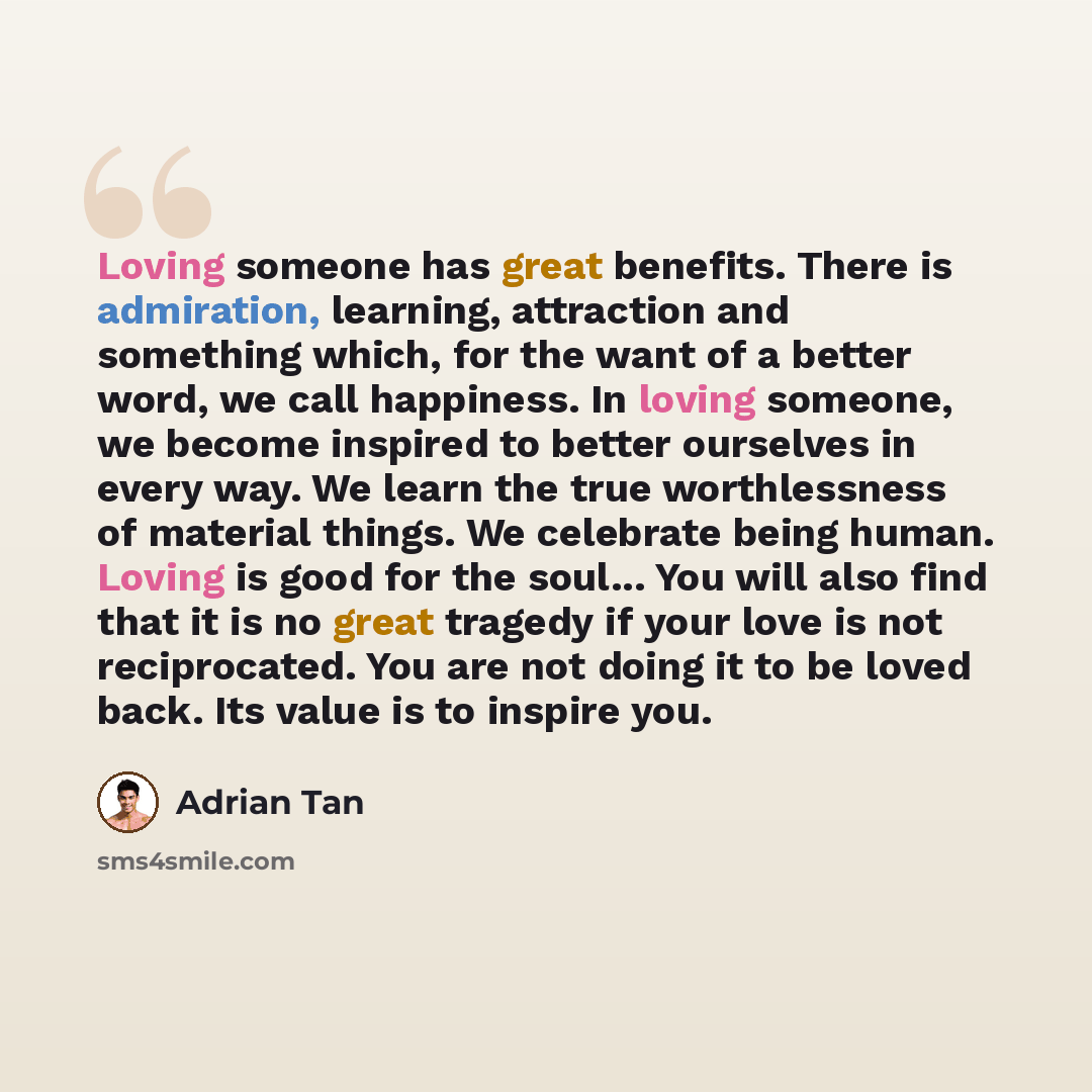 “Loving someone has great benefits. There is admiration, learning, attraction and something which, for the want of a better word, we call happiness. In loving someone, we become inspired to better ourselves in every way. We learn the true worthlessness of material things. We celebrate being human…” quote by Adrian Tan